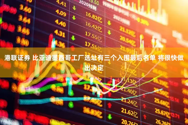 港联证券 比亚迪墨西哥工厂选址有三个入围最后名单 将很快做出决定