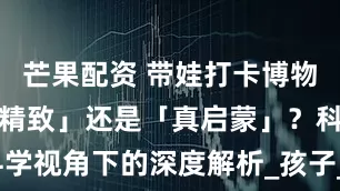 芒果配资 带娃打卡博物馆，是「伪精致」还是「真启蒙」？科学视角下的深度解析_孩子_科普类_绘本