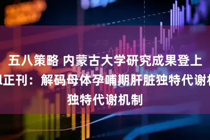 五八策略 内蒙古大学研究成果登上Cell正刊：解码母体孕哺期肝脏独特代谢机制
