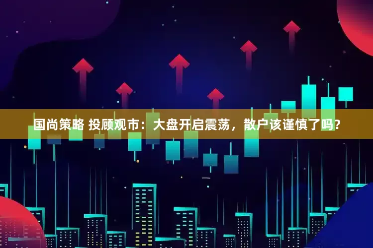 国尚策略 投顾观市：大盘开启震荡，散户该谨慎了吗？