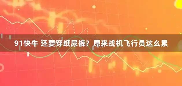 91快牛 还要穿纸尿裤？原来战机飞行员这么累
